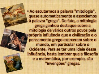 • Ao escutarmos a palavra "mitologia",
quase automaticamente a associamos
à palavra "grega". De fato, a mitologia
grega ganhou destaque sobre a
mitologia de vários outros povos pela
própria influência que a civilização e o
pensamento grego exerceram sobre o
mundo, em particular sobre o
Ocidente. Para se ter uma ideia dessa
influência, basta lembrar que a filosofia
e a matemática, por exemplo, são
"invenções" gregas.

 