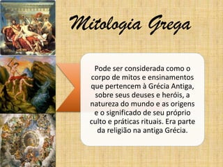 Mitologia Grega
Pode ser considerada como o
corpo de mitos e ensinamentos
que pertencem à Grécia Antiga,
sobre seus deuses e heróis, a
natureza do mundo e as origens
e o significado de seu próprio
culto e práticas rituais. Era parte
da religião na antiga Grécia.

 