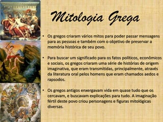 Mitologia Grega
• Os gregos criaram vários mitos para poder passar mensagens
para as pessoas e também com o objetivo de preservar a
memória histórica de seu povo.
• Para buscar um significado para os fatos políticos, econômicos
e sociais, os gregos criaram uma série de histórias de origem
imaginativa, que eram transmitidas, principalmente, através
da literatura oral pelos homens que eram chamados aedos e
rapsodos.
• Os gregos antigos enxergavam vida em quase tudo que os
cercavam, e buscavam explicações para tudo. A imaginação
fértil deste povo criou personagens e figuras mitológicas
diversas.

 