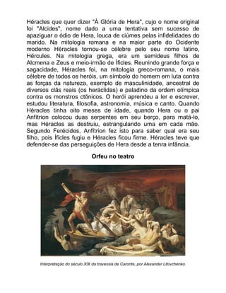 Héracles que quer dizer "À Glória de Hera", cujo o nome original
foi "Alcides", nome dado a uma tentativa sem sucesso de
apaziguar o ódio de Hera, louca de ciúmes pelas infidelidades do
marido. Na mitologia romana e na maior parte do Ocidente
moderno Héracles tornou-se célebre pelo seu nome latino,
Hércules. Na mitologia grega, era um semideus filhos de
Alcmena e Zeus e meio-irmão de Íficles. Reunindo grande força e
sagacidade, Héracles foi, na mitologia greco-romana, o mais
célebre de todos os heróis, um símbolo do homem em luta contra
as forças da natureza, exemplo de masculinidade, ancestral de
diversos clãs reais (os heráclidas) e paladino da ordem olímpica
contra os monstros ctônicos. O herói aprendeu a ler e escrever,
estudou literatura, filosofia, astronomia, música e canto. Quando
Héracles tinha oito meses de idade, quando Hera ou o pai
Anfítrion colocou duas serpentes em seu berço, para matá-lo,
mas Héracles as destruiu, estrangulando uma em cada mão.
Segundo Ferécides, Anfítrion fez isto para saber qual era seu
filho, pois Íficles fugiu e Héracles ficou firme. Héracles teve que
defender-se das perseguições de Hera desde a tenra infância.
Orfeu no teatro
Interpretação do século XIX da travessia de Caronte, por Alexander Litovchenko.
 