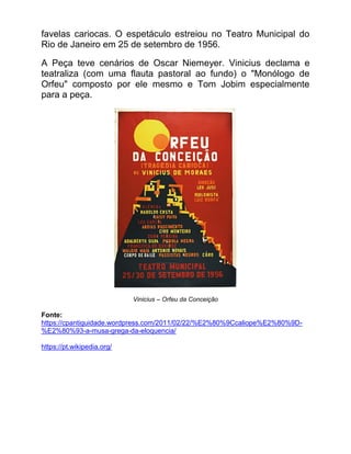 favelas cariocas. O espetáculo estreiou no Teatro Municipal do
Rio de Janeiro em 25 de setembro de 1956.
A Peça teve cenários de Oscar Niemeyer. Vinicius declama e
teatraliza (com uma flauta pastoral ao fundo) o "Monólogo de
Orfeu" composto por ele mesmo e Tom Jobim especialmente
para a peça.
Vinicius – Orfeu da Conceição
Fonte:
https://cpantiguidade.wordpress.com/2011/02/22/%E2%80%9Ccaliope%E2%80%9D-
%E2%80%93-a-musa-grega-da-eloquencia/
https://pt.wikipedia.org/
 