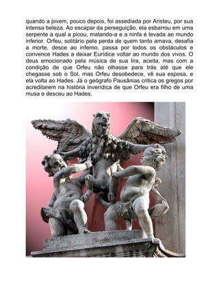 quando a jovem, pouco depois, foi assediada por Aristeu, por sua
intensa beleza. Ao escapar da perseguição, ela esbarrou em uma
serpente a qual a picou, matando-a e a ninfa é levada ao mundo
inferior. Orfeu, solitário pela perda de quem tanto amava, desafia
a morte, desce ao inferno, passa por todos os obstáculos e
convence Hades a deixar Eurídice voltar ao mundo dos vivos. O
deus emocionado pela música de sua lira, aceita, mas com a
condição de que Orfeu não olhasse para trás até que ele
chegasse sob o Sol, mas Orfeu desobedece, vê sua esposa, e
ela volta ao Hades. Já o geógrafo Pausânias critica os gregos por
acreditarem na história inverídica de que Orfeu era filho de uma
musa e desceu ao Hades.
 
