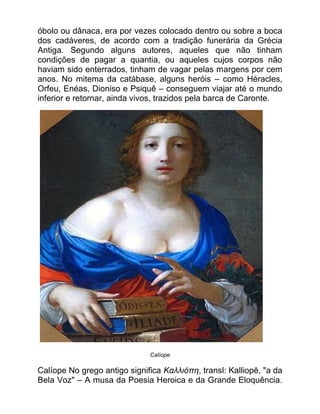 óbolo ou dânaca, era por vezes colocado dentro ou sobre a boca
dos cadáveres, de acordo com a tradição funerária da Grécia
Antiga. Segundo alguns autores, aqueles que não tinham
condições de pagar a quantia, ou aqueles cujos corpos não
haviam sido enterrados, tinham de vagar pelas margens por cem
anos. No mitema da catábase, alguns heróis – como Héracles,
Orfeu, Enéas, Dioniso e Psiquê – conseguem viajar até o mundo
inferior e retornar, ainda vivos, trazidos pela barca de Caronte.
Calíope
Calíope No grego antigo significa Καλλιόπη, transl: Kalliopē, "a da
Bela Voz" – A musa da Poesia Heroica e da Grande Eloquência.
 