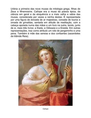 Urânia a primeira das nove musas da mitologia grega, filhas de
Zeus e Mnemosine. Calíope era a musa da poesia épica, da
ciência em geral e da eloquência e a mais velha e sábia das
musas, considerada por vezes a rainha destas. É representada
por uma figura de donzela de ar majestoso, coroada de louros e
ornada de grinaldas, sentada em atitude de meditação, com a
cabeça apoiada numa das mãos e um livro na outra, tendo, junto
de si, mais três livros: a Ilíada, a Odisseia e a Eneida. Em outras
representações, traz como atributo um rolo de pergaminho e uma
pena. Também é mãe das sereias e dos coribantes (sacerdotes
da titânide Reia).
Calíope
 