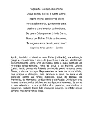 “Agora tu, Calíope, me ensina
O que contou ao Rei o ilustre Gama;
Inspira imortal canto e voz divina
Neste peito mortal, que tanto te ama.
Assim o claro inventor da Medicina,
De quem Orfeu pariste, ó linda Dama,
Nunca por Dafne, Clície ou Leucotoe,
Te negue o amor devido, como soe.”
Fragmento de ―Os lusíadas‖ — Camões
Apolo, também conhecido com Febo (brilhante), na mitologia
grega é considerado o deus da juventude e da luz, identificado
primordialmente como uma divindade solar e mais ecléticas da
mitologia greco-romana. Filho de Zeus e da titânide Latona
(Leto). Irmão gêmeo de Ártemis conhecida pelos romanos como
Diana, a deusa da caça. Representava o deus da morte súbita,
das pragas e doenças, mas também o deus da cura e da
proteção contra as forças malignas, deus da Beleza, da
Perfeição, da Harmonia, do Equilíbrio e da Razão, O iniciador dos
jovens no mundo dos adultos, estava ligado à Natureza, às ervas
e aos rebanhos, e era protetor dos pastores, marinheiros e
arqueiros. Embora tenha tido inúmeros amores, foi infeliz nesse
terreno, mas teve vários filhos.
 