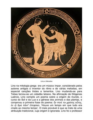 Lino e Héracles
Lino na mitologia grega era um músico ímpar, considerado pelos
autores antigos o inventor do ritmo e de várias melodias, em
especial canções tristes e lamentos. Lino mudando-se para
Tebas tornou-se um cidadão tebano. Na afirmação de Diógenes
Laércio, Lino compôs um poema sobre a origem do mundo, o
curso do Sol e da Lua e a gênese dos animais e das plantas, e
conservou a primeira frase do poema: ἦν ποτέ τοι χρόνος οὗτος,
ἐν ᾧ ἅμα πάντ' ἐπεφύκει, ʻHouve um tempo em que tudo era
criado ao mesmo tempoʼ. O mais provável é que se trate de uma
atribuição tradicional, cuja origem é ignorada. Lino foi o professor
 