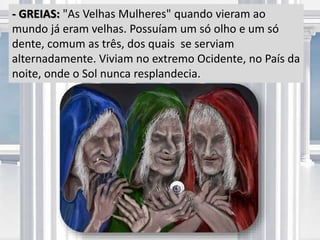 - GREIAS: "As Velhas Mulheres" quando vieram ao
mundo já eram velhas. Possuíam um só olho e um só
dente, comum as três, dos quais se serviam
alternadamente. Viviam no extremo Ocidente, no País da
noite, onde o Sol nunca resplandecia.
 