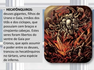 - HECATÔNQUIROS:
deuses gigantes, filhos de
Urano e Gaia, irmãos dos
titãs e dos ciclopes, que
possuíam cem braços e
cinqüenta cabeças. Estes
seres foram libertos do
ventre de Gaia por
Cronos, que após assumir
o poder entre os deuses,
trancou os hecatônquiros
no tártaro, uma espécie
de inferno.
 