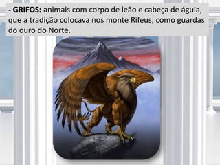 - GRIFOS: animais com corpo de leão e cabeça de águia,
que a tradição colocava nos monte Rifeus, como guardas
do ouro do Norte.
 