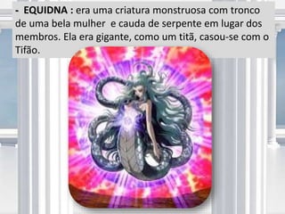 - EQUIDNA : era uma criatura monstruosa com tronco
de uma bela mulher e cauda de serpente em lugar dos
membros. Ela era gigante, como um titã, casou-se com o
Tifão.
 