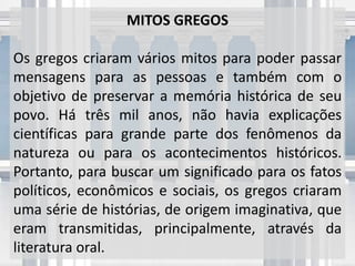 MITOS GREGOS
Os gregos criaram vários mitos para poder passar
mensagens para as pessoas e também com o
objetivo de preservar a memória histórica de seu
povo. Há três mil anos, não havia explicações
científicas para grande parte dos fenômenos da
natureza ou para os acontecimentos históricos.
Portanto, para buscar um significado para os fatos
políticos, econômicos e sociais, os gregos criaram
uma série de histórias, de origem imaginativa, que
eram transmitidas, principalmente, através da
literatura oral.
 