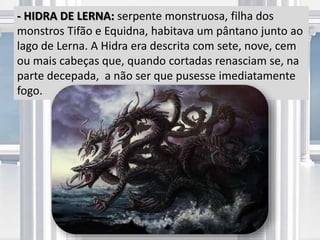 - HIDRA DE LERNA: serpente monstruosa, filha dos
monstros Tifão e Equidna, habitava um pântano junto ao
lago de Lerna. A Hidra era descrita com sete, nove, cem
ou mais cabeças que, quando cortadas renasciam se, na
parte decepada, a não ser que pusesse imediatamente
fogo.
 