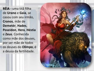 RÉIA - uma titã filha
de Urano e Gaia, se
casou com seu irmão,
Cronos, mãe de
Demetér, Hades,
Poseidon, Hera, Héstia
e Zeus. Conhecida
como mãe dos deuses,
por ser mãe de todos
os deuses do Olimpo, é
a deusa da fertilidade.
 