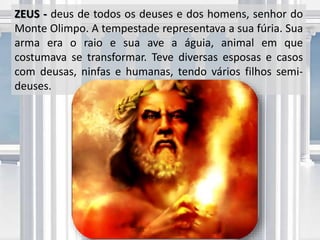ZEUS - deus de todos os deuses e dos homens, senhor do
Monte Olimpo. A tempestade representava a sua fúria. Sua
arma era o raio e sua ave a águia, animal em que
costumava se transformar. Teve diversas esposas e casos
com deusas, ninfas e humanas, tendo vários filhos semi-
deuses.
 