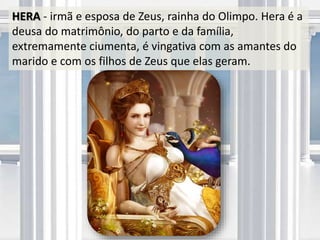 HERA - irmã e esposa de Zeus, rainha do Olimpo. Hera é a
deusa do matrimônio, do parto e da família,
extremamente ciumenta, é vingativa com as amantes do
marido e com os filhos de Zeus que elas geram.
 