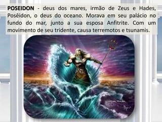 POSEIDON - deus dos mares, irmão de Zeus e Hades,
Posêidon, o deus do oceano. Morava em seu palácio no
fundo do mar, junto a sua esposa Anfitrite. Com um
movimento de seu tridente, causa terremotos e tsunamis.
 