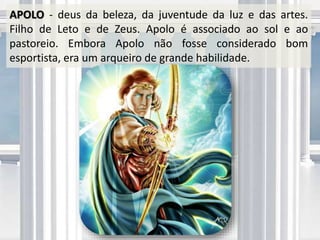 APOLO - deus da beleza, da juventude da luz e das artes.
Filho de Leto e de Zeus. Apolo é associado ao sol e ao
pastoreio. Embora Apolo não fosse considerado bom
esportista, era um arqueiro de grande habilidade.
 