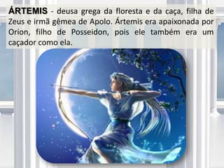 ÁRTEMIS - deusa grega da floresta e da caça, filha de
Zeus e irmã gêmea de Apolo. Ártemis era apaixonada por
Orion, filho de Posseidon, pois ele também era um
caçador como ela.
 