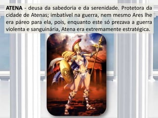 ATENA - deusa da sabedoria e da serenidade. Protetora da
cidade de Atenas; imbatível na guerra, nem mesmo Ares lhe
era páreo para ela, pois, enquanto este só prezava a guerra
violenta e sanguinária, Atena era extremamente estratégica.
 