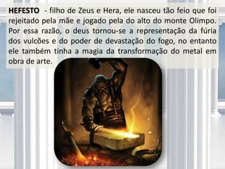 HEFESTO - filho de Zeus e Hera, ele nasceu tão feio que foi
rejeitado pela mãe e jogado pela do alto do monte Olimpo.
Por essa razão, o deus tornou-se a representação da fúria
dos vulcões e do poder de devastação do fogo, no entanto
ele também tinha a magia da transformação do metal em
obra de arte.
 