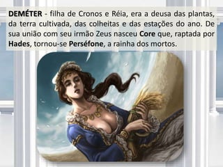 DEMÉTER - filha de Cronos e Réia, era a deusa das plantas,
da terra cultivada, das colheitas e das estações do ano. De
sua união com seu irmão Zeus nasceu Core que, raptada por
Hades, tornou-se Perséfone, a rainha dos mortos.
 