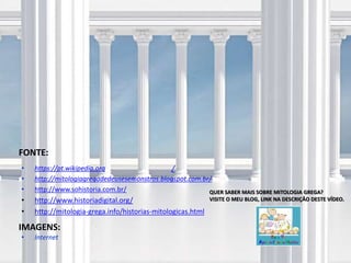 FONTE:
/
IMAGENS:
• Internet
QUER SABER MAIS SOBRE MITOLOGIA GREGA?
VISITE O MEU BLOG, LINK NA DESCRIÇÃO DESTE VÍDEO.
• https://pt.wikipedia.org
• http://mitologiagregadedeusesemonstros.blogspot.com.br/
• http://www.sohistoria.com.br/
• http://www.historiadigital.org/
• http://mitologia-grega.info/historias-mitologicas.html
 