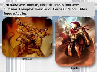 - HERÓIS: seres mortais, filhos de deuses com seres
humanos. Exemplos: Herácles ou Hércules, Minos, Orfeu,
Teseu e Aquiles.
Hércules
Aquiles
 