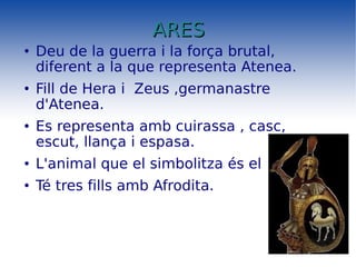 ARES Deu de la guerra i la força brutal, diferent a la que representa Atenea. Fill de Hera i  Zeus ,germanastre d'Atenea. Es representa amb cuirassa , casc, escut, llança i espasa.  L'animal que el simbolitza és el gall. Té tres fills amb Afrodita. 