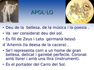 APOL·LO Deu de la  bellesa, de la música i la poesia . Va  ser considerat deu del sol. És fill de Zeus i Leto  germanà bessó  d´Artemis (la deesa de la cacera) . Se'l representa com a un home de gran bellesa, delicat i gairebé perfecte. Coronat amb llorer i amb una llira (instrument). És el portador del Carro del Sol. 