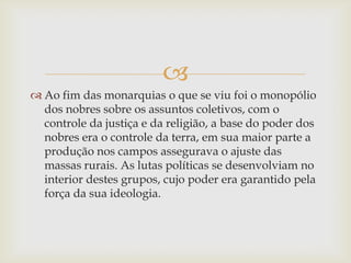 
 Ao fim das monarquias o que se viu foi o monopólio
dos nobres sobre os assuntos coletivos, com o
controle da justiça e da religião, a base do poder dos
nobres era o controle da terra, em sua maior parte a
produção nos campos assegurava o ajuste das
massas rurais. As lutas políticas se desenvolviam no
interior destes grupos, cujo poder era garantido pela
força da sua ideologia.
 