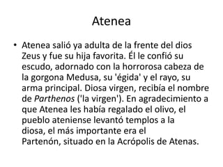 AteneaAtenea salió ya adulta de la frente del dios Zeus y fue su hija favorita. Él le confió su escudo, adornado con la horrorosa cabeza de la gorgona Medusa, su 'égida' y el rayo, su arma principal. Diosa virgen, recibía el nombre de Parthenos ('la virgen'). En agradecimiento a que Atenea les había regalado el olivo, el pueblo ateniense levantó templos a la diosa, el más importante era el Partenón, situado en la Acrópolis de Atenas.