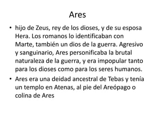 Areshijo de Zeus, rey de los dioses, y de su esposa Hera. Los romanos lo identificaban con Marte, también un dios de la guerra. Agresivo y sanguinario, Ares personificaba la brutal naturaleza de la guerra, y era impopular tanto para los dioses como para los seres humanos.Ares era una deidad ancestral de Tebas y tenía un templo en Atenas, al pie del Areópago o colina de Ares
