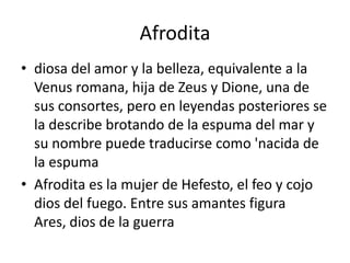 Afroditadiosa del amor y la belleza, equivalente a la Venus romana, hija de Zeus y Dione, una de sus consortes, pero en leyendas posteriores se la describe brotando de la espuma del mar y su nombre puede traducirse como 'nacida de la espumaAfrodita es la mujer de Hefesto, el feo y cojo dios del fuego. Entre sus amantes figura Ares, dios de la guerra