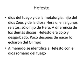 Hefestodios del fuego y de la metalurgia, hijo del dios Zeus y de la diosa Hera o, en algunos relatos, sólo hijo de Hera. A diferencia de los demás dioses, Hefesto era cojo y desgarbado. Poco después de nacer lo echaron del OlimpoA menudo se identifica a Hefesto con el dios romano del fuego