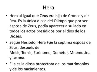 HeraHera al igual que Zeus era hija de Cronos y de Rea. Es la única diosa del Olimpo que por ser esposa de Zeus, podía aparecer a su lado en todos los actos presididos por el dios de los Dioses.Según Hesiodo, Hera Fue la séptima esposa de Zeus, después de Metis, Temis, Eurinome, Deméter, Mnemosina y Latona.Ella es la diosa protectora de los matrimonios y de los nacimientos.