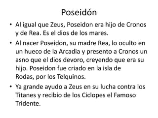 PoseidónAl igual que Zeus, Poseidon era hijo de Cronos y de Rea. Es el dios de los mares.Al nacer Poseidon, su madre Rea, lo oculto en un hueco de la Arcadia y presento a Cronos un asno que el dios devoro, creyendo que era su hijo. Poseidon fue criado en la isla de Rodas, por los Telquinos.Ya grande ayudo a Zeus en su lucha contra los Titanes y recibio de los Ciclopes el Famoso Tridente.