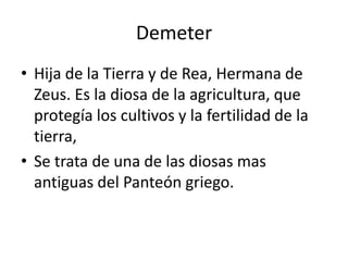 DemeterHija de la Tierra y de Rea, Hermana de Zeus. Es la diosa de la agricultura, que protegía los cultivos y la fertilidad de la tierra, Se trata de una de las diosas mas antiguas del Panteón griego.