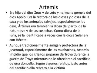 ArtemisEra hija del dios Zeus y de Leto y hermana gemela del dios Apolo. Era la rectora de los dioses y diosas de la caza y de los animales salvajes, especialmente los osos, Ártemis era también la diosa del parto, de la naturaleza y de las cosechas. Como diosa de la luna, se la identificaba a veces con la diosa Selene y con Hécate.Aunque tradicionalmente amiga y protectora de la juventud, especialmente de las muchachas, Ártemis impidió que los griegos zarparan de Troya durante la guerra de Troya mientras no le ofrecieran el sacrificio de una doncella. Según algunos relatos, justo antes del sacrificio ella rescató a la víctima
