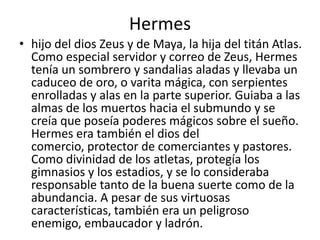 Hermeshijo del dios Zeus y de Maya, la hija del titán Atlas. Como especial servidor y correo de Zeus, Hermes tenía un sombrero y sandalias aladas y llevaba un caduceo de oro, o varita mágica, con serpientes enrolladas y alas en la parte superior. Guiaba a las almas de los muertos hacia el submundo y se creía que poseía poderes mágicos sobre el sueño. Hermes era también el dios del comercio, protector de comerciantes y pastores. Como divinidad de los atletas, protegía los gimnasios y los estadios, y se lo consideraba responsable tanto de la buena suerte como de la abundancia. A pesar de sus virtuosas características, también era un peligroso enemigo, embaucador y ladrón.