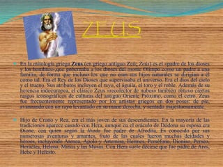 ZEUS
 En la mitología griega Zeus (en griego antiguo Ζεύς Zeús) es el «padre de los dioses
y los hombres»,que gobernaba a los dioses del monte Olimpo como un padre a una
familia, de forma que incluso los que no eran sus hijos naturales se dirigían a él
como tal. Era el Rey de los Dioses que supervisaba el universo. Era el dios del cielo
y el trueno. Sus atributos incluyen el rayo, el águila, el toro y el roble. Además de su
herencia indoeuropea, el clásico Zeus «recolector de nubes» también obtuvo ciertos
rasgos iconográficos de culturas del antiguo Oriente Próximo, como el cetro. Zeus
fue frecuentemente representado por los artistas griegos en dos poses: de pie,
avanzando con un rayo levantado en su mano derecha, y sentado majestuosamente.
 Hijo de Crono y Rea, era el más joven de sus descendientes. En la mayoría de las
tradiciones aparece casado con Hera, aunque en el oráculo de Dódona su esposa era
Dione, con quien según la Ilíada fue padre de Afrodita. Es conocido por sus
numerosas aventuras y amantes, fruto de las cuales fueron muchas deidades y
héroes, incluyendo Atenea, Apolo y Artemisa, Hermes, Perséfone, Dioniso, Perseo,
Heracles, Helena, Minos y las Musas. Con Hera suele decirse que fue padre de Ares,
Hebe y Hefesto.
 