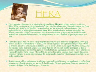 HERA
 En el panteón olímpico de la mitología griega clásica, Hera (en griego antiguo —ático—
Ἧρα, Hêra, en jónico y griego homérico Ἧρη, Hêrê) era la esposa y hermana mayor de Zeus.
Su principal función era presidir como diosa de los nacimientos y el matrimonio. Su
equivalente en la mitología romana era Juno. Hera, queriendo dar un buen ejemplo a los
dioses y mortales, eligió la vaca como uno de sus emblemas, porque son los animales más
maternales. No queriendo ser vista tan simple como la vaca, también eligió al pavo real y el
león.
 Hera era hija de Rea y Crono, y fue tragada al nacer por éste debido a una profecía sobre que
uno de sus hijos le arrebataría el trono. Zeus se salvó gracias a un plan urdido por Rea y Gea:
la primera envolvió una piedra en pañales y se la dio a Crono en su lugar. Mientras tanto, Zeus
fue llevado a una cueva en Creta. Más tarde Rea dio a Crono un hierba que según le dijo le
haría completamente invencible, pero en realidad le hizo regurgitar a los otros cinco olímpicos:
Hestia, Deméter, Hera, Hades y Poseidón, así como la piedra. Cuando Zeus creció, desterró a
Crono al Tártaro, la sima más profunda del inframundo, pues los Titanes eran inmortales y no
podía matárseles.
 Se representa a Hera majestuosa y solemne, a menudo en el trono y coronada con el polos (una
alta corona cilíndrica usada por varias de las Grandes Diosas), pudiendo llevar en su mano la
granada, símbolo de la fértil sangre y la muerte.
 