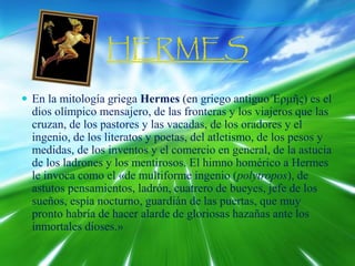 HERMES
 En la mitología griega Hermes (en griego antiguo Έρμῆς) es el
dios olímpico mensajero, de las fronteras y los viajeros que las
cruzan, de los pastores y las vacadas, de los oradores y el
ingenio, de los literatos y poetas, del atletismo, de los pesos y
medidas, de los inventos y el comercio en general, de la astucia
de los ladrones y los mentirosos. El himno homérico a Hermes
le invoca como el «de multiforme ingenio (polytropos), de
astutos pensamientos, ladrón, cuatrero de bueyes, jefe de los
sueños, espía nocturno, guardián de las puertas, que muy
pronto habría de hacer alarde de gloriosas hazañas ante los
inmortales dioses.»
 