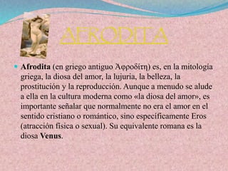 AFRODITA
 Afrodita (en griego antiguo Ἀφροδίτη) es, en la mitología
griega, la diosa del amor, la lujuria, la belleza, la
prostitución y la reproducción. Aunque a menudo se alude
a ella en la cultura moderna como «la diosa del amor», es
importante señalar que normalmente no era el amor en el
sentido cristiano o romántico, sino específicamente Eros
(atracción física o sexual). Su equivalente romana es la
diosa Venus.
 