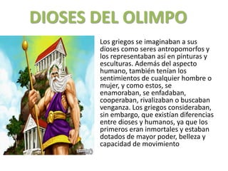 DIOSESDEL OLIMPO     Los griegos se imaginaban a sus dioses como seres antropomorfos y los representaban así en pinturas y esculturas. Además del aspecto humano, también tenían los sentimientos de cualquier hombre o mujer, y como estos, se enamoraban, se enfadaban, cooperaban, rivalizaban o buscaban venganza. Los griegos consideraban, sin embargo, que existían diferencias entre dioses y humanos, ya que los primeros eran inmortales y estaban dotados de mayor poder, belleza y capacidad de movimiento