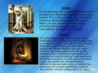 ATENEAUna de las diosas más importantes. Atenea salió ya adulta de la frente del dios Zeus y fue su hija favorita. Él le confió su escudo, adornado con la horrorosa cabeza de la gorgona Medusa, su 'égida' y el rayo, su arma principal. Era la protectora del arte de tejer y otras manualidades, la sabiduría y la batallaHEFESTOEn la mitología griega, dios del fuego y de la metalurgia, hijo del dios Zeus y de la diosa Hera o, en algunos relatos, sólo hijo de Hera. Algunas leyendas sostienen que su madre Hera lo expulsó del Olimpo debido a que era cojo y deforme. Su cuerpo cayó al mar donde dos nereidas, Tetis y Eurínome lo recogieron y lo cuidaron en la isla de Lemnos hasta que creció. Tomando como base la arcilla creó a la primera mujer, que recibió por nombre Pandora. Hefesto es representado como un hombre feo, sudoroso, con la barba desaliñada, el pecho descubierto, siempre trabajando en la fragua.