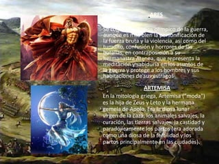 ARESSe considera el  dios olímpico de la guerra, aunque es más bien la personificación de la fuerza bruta y la violencia, así como del tumulto, confusión y horrores de las batallas, en contraposición a su hermanastra Atenea, que representa la meditación y sabiduría en los asuntos de la guerra y protege a los hombres y sus habitaciones de sus estragos.ARTEMISA      En la mitología griega, Artemisa ("moda") es la hija de Zeus y Leto y la hermana gemela de Apolo. Era la diosa lunar virgen de la caza, los animales salvajes, la curación, las tierras salvajes, la castidad y paradójicamente los partos (era adorada como una diosa de la fertilidad y los partos principalmente en las ciudades).
