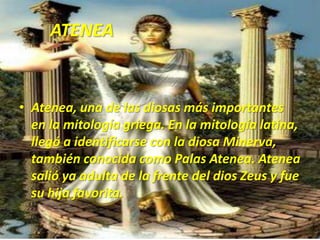       ATENEAAtenea, una de las diosas más importantes en la mitología griega. En la mitología latina, llegó a identificarse con la diosa Minerva, también conocida como Palas Atenea. Atenea salió ya adulta de la frente del dios Zeus y fue su hija favorita.