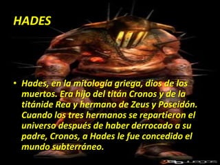 HADESHades, en la mitología griega, dios de los muertos. Era hijo del titán Cronos y de la titánide Rea y hermano de Zeus y Poseidón. Cuando los tres hermanos se repartieron el universo después de haber derrocado a su padre, Cronos, a Hades le fue concedido el mundo subterráneo. 