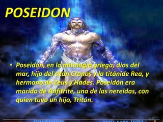 POSEIDONPoseidón, en la mitología griega, dios del mar, hijo del titán Cronos y la titánide Rea, y hermano de Zeus y Hades. Poseidón era marido de Anfitrite, una de las nereidas, con quien tuvo un hijo, Tritón.
