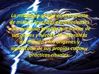 La mitología griega es el conjunto de mitos y leyendas pertenecientes a los antiguos griegos que tratan de sus dioses y héroes, la naturaleza del mundo y los orígenes y significado de sus propios cultos y prácticas rituales.